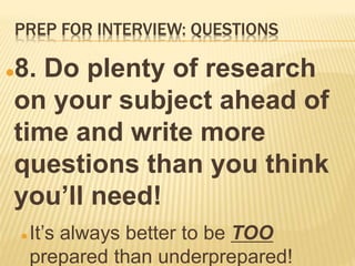 PREP FOR INTERVIEW: QUESTIONS
8. Do plenty of research
on your subject ahead of
time and write more
questions than you think
you’ll need!
 It’s always better to be TOO
prepared than underprepared!
 