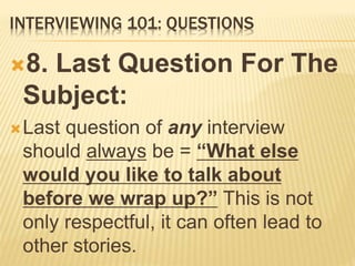 INTERVIEWING 101: QUESTIONS
8. Last Question For The
Subject:
Last question of any interview
should always be = “What else
would you like to talk about
before we wrap up?” This is not
only respectful, it can often lead to
other stories.
 