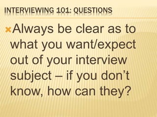 INTERVIEWING 101: QUESTIONS
Always be clear as to
what you want/expect
out of your interview
subject – if you don’t
know, how can they?
 