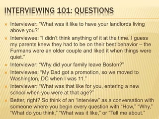 INTERVIEWING 101: QUESTIONS
 Interviewer: “What was it like to have your landlords living
above you?”
 Interviewee: “I didn’t think anything of it at the time. I guess
my parents knew they had to be on their best behavior – the
Furmans were an older couple and liked it when things were
quiet.”
 Interviewer: “Why did your family leave Boston?”
 Interviewee: “My Dad got a promotion, so we moved to
Washington, DC when I was 11.”
 Interviewer: “What was that like for you, entering a new
school when you were at that age?”
 Better, right? So think of an “interview” as a conversation with
someone where you begin every question with “How,” “Why,”
“What do you think,” “What was it like,” or “Tell me about.”
 
