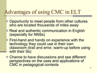 Advantages of using CMC in ELT Opportunity to meet people from other cultures who are located thousands of miles away  Real and authentic communication in English (especially for NNSs) First-hand and hands on experience with the technology they could use in their own classroom (trail and error, warm-up before using with their Ss) Chance to have discussions and see different perspectives on the uses and applications of CMC in pedagogical contexts 