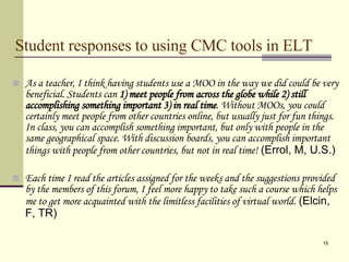 Student responses to using CMC tools in ELT As a teacher, I think having students use a MOO in the way we did could be very beneficial. Students can  1) meet people from across the globe while 2) still accomplishing something important 3) in real time . Without MOOs, you could certainly meet people from other countries online, but usually just for fun things. In class, you can accomplish something important, but only with people in the same geographical space. With discussion boards, you can accomplish important things with people from other countries, but not in real time!  (Errol, M, U.S.) Each time I read the articles assigned for the weeks and the suggestions provided by the members of this forum, I feel more happy to take such a course which helps me to get more acquainted with the limitless facilities of virtual world.  (Elcin, F, TR)  
