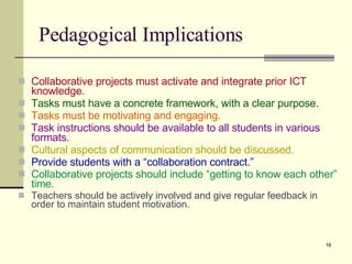 Pedagogical Implications Collaborative projects must activate and integrate prior ICT knowledge. Tasks must have a concrete framework, with a clear purpose . Tasks must be motivating and engaging . Task instructions should be available to all students in various formats . Cultural aspects of communication should be discussed . Provide students with a “collaboration contract.” Collaborative projects should include “getting to know each other” time .   Teachers should be actively involved and give regular feedback in order to maintain student motivation. 