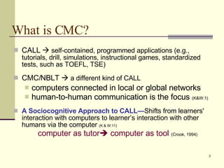 What is CMC? CALL     self-contained, programmed applications (e.g., tutorials, drill, simulations, instructional games, standardized tests, such as TOEFL, TSE) CMC/ NBLT     a  different  kind  of CALL computers connected in local or global networks  human-to-human communication is the focus  (K&W:1) A Sociocognitive Approach to CALL— S hifts from learners' interaction with computers to learner’s interaction with other humans via the computer   (K & W:1 1 ) computer as tutor    computer as tool   (C rook , 1994) 
