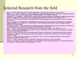 Selected Research from the field Bays, H. (1998). Framing and face in internet exchanges: A socio-cognitive approach.  Linguistik Online, 1 . Bearden, R. J. (2003).  Chatting in a foreign language: An interactional study of oral vs. Computer-assisted discussion in native speaker and non-native learner dyads.  THE UNIVERSITY OF TEXAS AT AUSTIN. Beauvois, M. H., & Eledge, J. (1995 Winter & 1996 Spring). Personality types and megabytes: Student attitudes toward computer mediated communication (cmc) in the language classroom.  CALICO journal, 13 (2&3), 27-45. Belz, J. A. (2002). Social dimensions of telecollaborative foreign language study.  Language learning & Technology, 6 (1), 60-81. Belz, J. A. (2005). At the intersection of telecollaboration and learner corpus research: Considerations for language program direction. In J. A. Belz & S. L. Thorne (Eds.),  Internet-mediated intercultural foreign language education . Boston, MA: Heinle& Heinle. Biesenbach-Lucas, S. (2003). Asynchronous discussion groups in teacher training classes: Perceptions of native and non-native students.  Journal of Asynchronous Learning Networks, 7 (3), 24-46. Blake, R. (2001). What language professionals need to know about technology.  ADFL Bulletin,  32 (3), 93-99. Bloch, J. (2004). Second language cyber rhetoric: A study of chinese l2 writers in an online usenet group.  Language Learning & Technology, 8 (3), 66-82. Carney, N. (2005).  A critical review of telecollaborative projects involving japan.  The Pennsylvania State University. Chapelle, C. A. (2004). Learning through onilne communication: Findings and implications from second language research.  DRAFT . Chen, Y. H. (2005). Computer mediated communication: The use of cmc to develop efl learners; communicative competence.  Asian EFL Journal, 7 (1). Crook, C.  (1994).  Computers and the collaborative experience of learning.  London: Routledge. Cziko, G. A., & Park, S. (2003). Internet audio communication for second language learning: A comparative review of six programs.  Language learning & Technology, 7 (1), 15-27. 