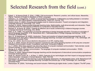 Selected Research from the field  (cont.) Egbert, J., & Hanson-Smith, E. (Eds.). (1999).  Call environments: Research, practice, and critical issues . Alexandria, Viginia: Teachers of English to Speakers of Other Languages. Gebhard, J. G., & Nagamine, T. (2005). A mutual learning experience: Collaborative journaling between a nonnative-speaker intern and native-speaker cooperating-teacher.  Asian EFL Journal, 7 (2). Godwin-Jones, R. (2003). Emerging technologies tools for distance education: Toward convergence and integration.  Language learning & Technology, 7 (3), 18-22. Hampel, R. (2002).  Network-based language teaching today: Multimodality, multi-dimensionality and interaction.  Paper presented at the the International conference on Computers in Education (ICCE). Hampel, R., & Hauck, M. (2004). Towards an effective use of audio conferencing in distance language courses.  Language learning & Technology, 8 (1), 66-82. Kelm, O. R. (1996). The application of computer networking in foreign language education: Focusing on principles of second language acquisition. In M. Warschauer (Ed.),  Telecollaboration in foreign language learning  (pp. 19-28): University of Hawaii Press. Kern, R., & Warschauer, M. (2000). Intoduction: Theory and practice of network-based language teaching. In M. Warschauer & R. Kern (Eds.),  Networked-based language teaching: Concepts and practice  (pp. 1-19). Cambridge, UK: Cambridge University Press. Kung, S.C. (2002). Synchronous electronic discussions in an EFL reading class. Lee, B. C. (2004).  Korean efl inservice teachers' experiences with native-speaking teachers of efl using two computer-mediated communication modes: A qualitative case study.  University of Alberta. Liu, Y. (2002). What does research say about the nature of computer-mediated communication: Task-oriented, social-emotion-oriented, or both?  Electronic Journal of Sociology . Murray, D. E. (2000). Protean communication: The language of computer-mediated communication.  TESOL QUARTERLY, 34 (3), 397-421. O'Dowd, R. (2004).  Network-based language teaching and the development of intercultural communicative competence.  University Duisburg-Essen. Smith, B., Alvarez-Torres, M. J., & Zhao, Y. (2003). Features of cmc technologies and their impact on language learners' online interaction.  Computer in Human Behavior, 19 (6), 703-729. Warschauer, M. (2000). On-line learning in second language classrooms: An ethnographic study. In M. Warschauer & R. Kern (Eds.),  Network-based language teaching: Concepts and practice  (pp. 41-58). Cambridge, UK: Cambridge University Press. Warschauer, M. (2004).  Technology and social inclusion: Rethinking tje digital divide . London, England: The MIT press. 