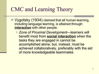 CMC and Learning Theory Vygotsky (1934)  claimed that all human learning, including language learning, is attained through  interaction  with other people.  Zone of Proximal Development— learners will benefit most from  social interaction  when the tasks they are engaged in cannot be accomplished alone, but, instead, must be achieved collaboratively, preferably with the aid of more knowledgeable teammates 