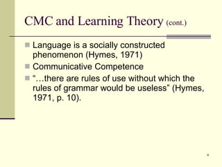 CMC and Learning Theory  (cont.) Language is a socially constructed phenomenon (Hymes, 1971) Communicative Competence “…there are rules of use without which the rules of grammar would be useless” (Hymes, 1971, p. 10). 