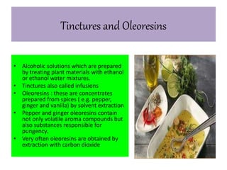 Tinctures and Oleoresins 
• Alcoholic solutions which are prepared 
by treating plant materials with ethanol 
or ethanol water mixtures. 
• Tinctures also called infusions 
• Oleoresins : these are concentrates 
prepared from spices ( e.g. pepper, 
ginger and vanilla) by solvent extraction 
• Pepper and ginger oleoresins contain 
not only volatile aroma compounds but 
also substances responsible for 
pungency. 
• Very often oleoresins are obtained by 
extraction with carbon dioxide 
 