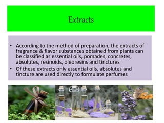 Extracts 
• According to the method of preparation, the extracts of 
fragrance & flavor substances obtained from plants can 
be classified as essential oils, pomades, concretes, 
absolutes, resinoids, oleoresins and tinctures 
• Of these extracts only essential oils, absolutes and 
tincture are used directly to formulate perfumes 
 