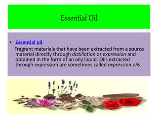 Essential Oil 
• Essential oil: 
Fragrant materials that have been extracted from a source 
material directly through distillation or expression and 
obtained in the form of an oily liquid. Oils extracted 
through expression are sometimes called expression oils. 
 