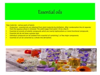 Essential oils 
Raw materials : various parts of plants 
• Production : essential oils are obtained from plant materials by distillation. After condensation the oil separate 
from the aqueous phase is removed. The yield ranges from point 1 % to a few % 
• Essential oil consists of volatile compounds which are mainly hydrocarbons or mono functional compounds 
• Essential oils do not leave a grease stain 
• Individual compound can be isolated from essential oil containing 1 or few major components 
• Essential oil can be converted as a whole into derivatives 
 