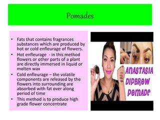 Pomades 
• Fats that contains fragrances 
substances which are produced by 
hot or cold enfleurage of flowers. 
• Hot enfleurage - in this method 
flowers or other parts of a plant 
are directly immersed in liquid or 
molten wax 
• Cold enfleurage – the volatile 
components are released by the 
flowers into surrounding are 
absorbed with fat over along 
period of time 
• This method is to produce high 
grade flower concentrate 
 