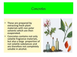 Concretes 
• These are prepared by 
extracting fresh plant 
materials with non polar 
solvents which are then 
evaporated. 
• Concretes contains not only 
volatile fragrance materials, 
but also a large proportion of 
not volatile substances and 
are therefore not completely 
soluble in alcohol. 
 