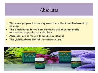 Absolutes 
• These are prepared by mixing concrete with ethanol followed by 
cooling. 
• The precipitated formed are removed and then ethanol is 
evaporated to produce an absolute. 
• Absolutes are complete to soluble in ethanol 
• The yield is about 50% of the concrete use. 
 