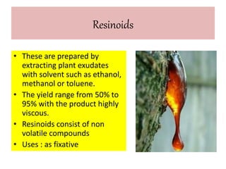 Resinoids 
• These are prepared by 
extracting plant exudates 
with solvent such as ethanol, 
methanol or toluene. 
• The yield range from 50% to 
95% with the product highly 
viscous. 
• Resinoids consist of non 
volatile compounds 
• Uses : as fixative 
 