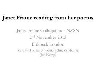 Janet Frame reading from her poems
Janet Frame Colloquium - NZSN
2nd November 2013
Birkbeck London
presented by Janet Riemenschneider-Kemp
(Jan Kemp)

 