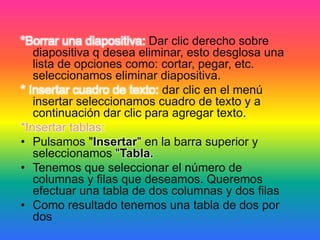 *Borrar una diapositiva: Dar clic derecho sobre
diapositiva q desea eliminar, esto desglosa una
lista de opciones como: cortar, pegar, etc.
seleccionamos eliminar diapositiva.
* Insertar cuadro de texto: dar clic en el menú
insertar seleccionamos cuadro de texto y a
continuación dar clic para agregar texto.
*Insertar tablas:
• Pulsamos "Insertar" en la barra superior y
seleccionamos "Tabla.
• Tenemos que seleccionar el número de
columnas y filas que deseamos. Queremos
efectuar una tabla de dos columnas y dos filas
• Como resultado tenemos una tabla de dos por
dos
 