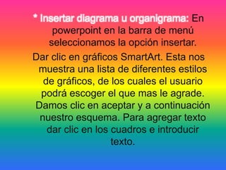 * Insertar diagrama u organigrama: En
powerpoint en la barra de menú
seleccionamos la opción insertar.
Dar clic en gráficos SmartArt. Esta nos
muestra una lista de diferentes estilos
de gráficos, de los cuales el usuario
podrá escoger el que mas le agrade.
Damos clic en aceptar y a continuación
nuestro esquema. Para agregar texto
dar clic en los cuadros e introducir
texto.
 