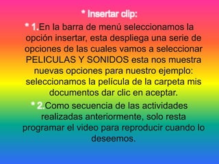 * Insertar clip:
* 1.En la barra de menú seleccionamos la
opción insertar, esta despliega una serie de
opciones de las cuales vamos a seleccionar
PELICULAS Y SONIDOS esta nos muestra
nuevas opciones para nuestro ejemplo:
seleccionamos la película de la carpeta mis
documentos dar clic en aceptar.
* 2.Como secuencia de las actividades
realizadas anteriormente, solo resta
programar el video para reproducir cuando lo
deseemos.
 