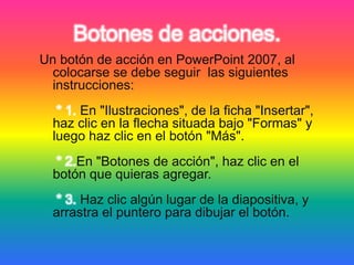 Botones de acciones.
Un botón de acción en PowerPoint 2007, al
colocarse se debe seguir las siguientes
instrucciones:
* 1. En "Ilustraciones", de la ficha "Insertar",
haz clic en la flecha situada bajo "Formas" y
luego haz clic en el botón "Más".
* 2.En "Botones de acción", haz clic en el
botón que quieras agregar.
* 3. Haz clic algún lugar de la diapositiva, y
arrastra el puntero para dibujar el botón.
 