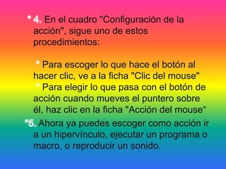 * 4. En el cuadro "Configuración de la
acción", sigue uno de estos
procedimientos:
* Para escoger lo que hace el botón al
hacer clic, ve a la ficha "Clic del mouse"
* Para elegir lo que pasa con el botón de
acción cuando mueves el puntero sobre
él, haz clic en la ficha "Acción del mouse“
*5. Ahora ya puedes escoger como acción ir
a un hipervínculo, ejecutar un programa o
macro, o reproducir un sonido.
 