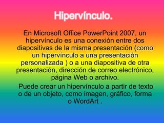 Hipervínculo.
En Microsoft Office PowerPoint 2007, un
hipervínculo es una conexión entre dos
diapositivas de la misma presentación (como
un hipervínculo a una presentación
personalizada ) o a una diapositiva de otra
presentación, dirección de correo electrónico,
página Web o archivo.
Puede crear un hipervínculo a partir de texto
o de un objeto, como imagen, gráfico, forma
o WordArt .
 