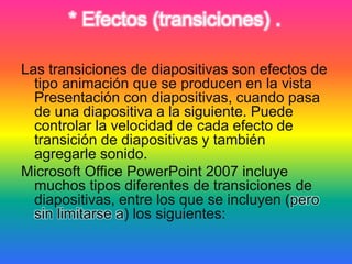 * Efectos (transiciones) .
Las transiciones de diapositivas son efectos de
tipo animación que se producen en la vista
Presentación con diapositivas, cuando pasa
de una diapositiva a la siguiente. Puede
controlar la velocidad de cada efecto de
transición de diapositivas y también
agregarle sonido.
Microsoft Office PowerPoint 2007 incluye
muchos tipos diferentes de transiciones de
diapositivas, entre los que se incluyen (pero
sin limitarse a) los siguientes:
 