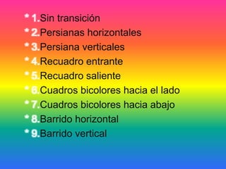 * 1.Sin transición
* 2.Persianas horizontales
* 3.Persiana verticales
* 4.Recuadro entrante
* 5.Recuadro saliente
* 6.Cuadros bicolores hacia el lado
* 7.Cuadros bicolores hacia abajo
* 8.Barrido horizontal
* 9.Barrido vertical
 