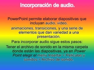 Incorporación de audio.
PowerPoint permite elaborar diapositivas que
incluyan audio, video,
animaciones, transiciones, y una serie de
elementos que dan variedad a una
presentación.
Para incorporar audio sigue estos pasos:
Tener el archivo de sonido en la misma carpeta
donde están las diapositivas, ya en Power
Point elegir el menú Insertar < Películas y
sonidos > Archivo de sonido.
 