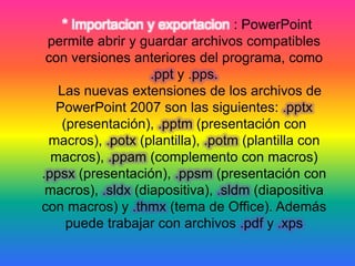 * Importacion y exportacion : PowerPoint
permite abrir y guardar archivos compatibles
con versiones anteriores del programa, como
.ppt y .pps.
Las nuevas extensiones de los archivos de
PowerPoint 2007 son las siguientes: .pptx
(presentación), .pptm (presentación con
macros), .potx (plantilla), .potm (plantilla con
macros), .ppam (complemento con macros)
.ppsx (presentación), .ppsm (presentación con
macros), .sldx (diapositiva), .sldm (diapositiva
con macros) y .thmx (tema de Office). Además
puede trabajar con archivos .pdf y .xps
 