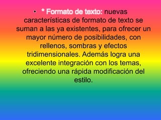 • * Formato de texto: nuevas
características de formato de texto se
suman a las ya existentes, para ofrecer un
mayor número de posibilidades, con
rellenos, sombras y efectos
tridimensionales. Además logra una
excelente integración con los temas,
ofreciendo una rápida modificación del
estilo.
 
