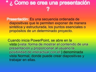 * ¿ Como se crea una presentación
?
Presentación: Es una secuencia ordenada de
diapositivas que le permiten exponer de manera
sintética y estructurada, los puntos esenciales o
propósitos de un determinado proyecto.
Cuando inicia PowerPoint, se abre en la
vista (vista: forma de mostrar el contenido de una
presentación y proporcionar al usuario la
posibilidad de interactuar con él.) denominada
vista Normal, donde puede crear diapositivas y
trabajar en ellas.
 