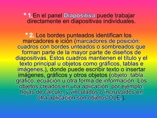 * 1.En el panel puede trabajar
directamente en diapositivas individuales.
* 2. Los bordes punteados identifican los
marcadores e ición (marcadores de posición:
cuadros con bordes unteados o sombreados que
forman parte de la mayor parte de diseños de
diapositivas. Estos cuadros mantienen el título y el
texto principal u objetos como gráficos, tablas e
imágenes.), donde puede escribir texto o insertar
imágenes, gráficos y otros objetos (objeto: tabla,
gráfico, ecuación u otra forma de información. Los
objetos creados en una aplicación, por ejemplo,
hojas de cálculo, y vinculados o incrustados en
otra aplicación son objetos OLE.).
 