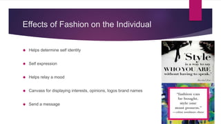 Effects of Fashion on the Individual
 Helps determine self identity
 Self expression
 Helps relay a mood
 Canvass for displaying interests, opinions, logos brand names
 Send a message
 