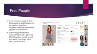 Free People
 freepeople.com uses its own
techniques to attract customers
by allowing featuring
customers wearing free people
apparel on the website
 With every purchase the
customer receives a card with
#hashtags that can be used if
they want to be featured on
free people apparel
 
