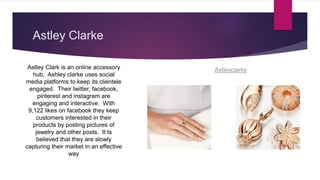 Astley Clarke
Astley Clark is an online accessory
hub. Ashley clarke uses social
media platforms to keep its clientele
engaged. Their twitter, facebook,
pinterest and instagram are
engaging and interactive. With
9,122 likes on facebook they keep
customers interested in their
products by posting pictures of
jewelry and other posts. It Is
believed that they are slowly
capturing their market in an effective
way
Astleyclarke
 