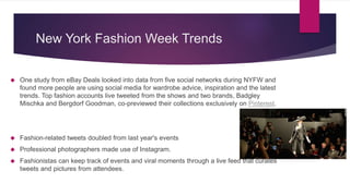 New York Fashion Week Trends
 One study from eBay Deals looked into data from five social networks during NYFW and
found more people are using social media for wardrobe advice, inspiration and the latest
trends. Top fashion accounts live tweeted from the shows and two brands, Badgley
Mischka and Bergdorf Goodman, co-previewed their collections exclusively on Pinterest.
 Fashion-related tweets doubled from last year's events
 Professional photographers made use of Instagram.
 Fashionistas can keep track of events and viral moments through a live feed that curates
tweets and pictures from attendees.
 