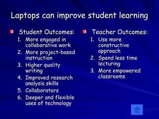 Laptops can improve student learning Student Outcomes: More engaged in collaborative work More project-based instruction Higher quality writing Improved research analysis skills Collaborators Deeper and flexible uses of technology Teacher Outcomes: Use more constructive approach  Spend less time lecturing More empowered classrooms 