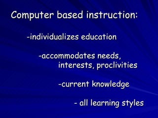 Computer based instruction: -individualizes education    -accommodates needs,  interests, proclivities -current knowledge - all learning styles 