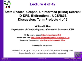 Lecture 4 of 42 State Spaces, Graphs, Uninformed (Blind) Search: ID-DFS, Bidirectional, UCS/B&B Discussion: Term Projects 4 of 5 William H. Hsu Department of Computing and Information Sciences, KSU KSOL course page: http://snipurl.com/v9v3 Course web site: http://www.kddresearch.org/Courses/CIS730 Instructor home page: http://www.cis.ksu.edu/~bhsu Reading for Next Class: Sections 3.5 – 3.7, p. 81 – 88; 4.1 – 4.2, p. 94 - 109, Russell & Norvig 2nd ed. Instructions for writing project plans, submitting homework 
