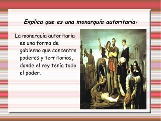 Explica que es una monarquía autoritaria:
La monarquía autoritaria
es una forma de
gobierno que concentra
poderes y territorios,
donde el rey tenía todo
el poder.
 