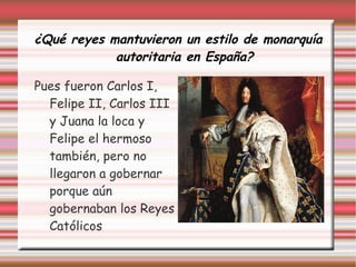 ¿Qué reyes mantuvieron un estilo de monarquía
autoritaria en España?
Pues fueron Carlos I,
Felipe II, Carlos III
y Juana la loca y
Felipe el hermoso
también, pero no
llegaron a gobernar
porque aún
gobernaban los Reyes
Católicos
 