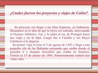 ¿Cuales fueron los proyectos y viajes de Colón? Su proyecto era llegar a las Islas Especias, en Indonesia. Basandose en la idea de que la tierra era redonda, atravesando el Océano Atlántico. Fue y le pidió al rey de Portugal hacer ese viaje y no le dejó. Luego fue a Castilla y los Reyes Católicos si le dejaron. Su primer viaje lo hizo el 3 de agosto de 1492 y llegó a una pequeña isla de las Bahamas pensando que estaba donde el pensaba ir y después descubrió que estaba en América. Volvió el 15 de marzo de 1493. Posteriormente realizó tres viajes más. 