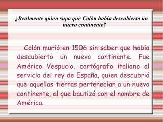 ¿Realmente quien supo que Colón había descubierto un nuevo continente? Colón murió en 1506 sin saber que había descubierto un nuevo continente. Fue Américo Vespucio, cartógrafo italiano al servicio del rey de España, quien descubrió que aquellas tierras pertenecían a un nuevo continente, al que bautizó con el nombre de América. 