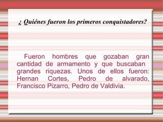 ¿ Quiénes fueron los primeros conquistadores? Fueron hombres que gozaban gran cantidad de armamento y que buscaban  grandes riquezas. Unos de ellos fueron: Hernan Cortes, Pedro de alvarado, Francisco Pizarro, Pedro de Valdivia. 