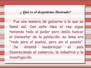 ¿ Qué es el despotismo Ilustrado? Fue una manera de gobierno a la que se llamó así. Con esta idea el rey sigue teniendo todo el poder pero debía buscar el bienestar de la población; su lema era "todo para el pueblo, pero sin el pueblo". Se intentó modernizar el país favoreciendo el comercio, la industria y la investigación. 