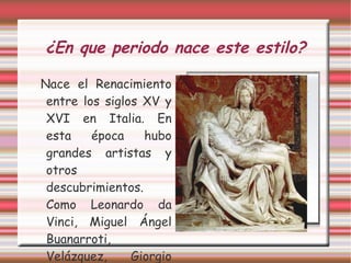 ¿En que periodo nace este estilo? Nace el Renacimiento entre los siglos XV y XVI en Italia. En esta época hubo grandes artistas y otros descubrimientos. Como Leonardo da Vinci, Miguel Ángel Buanarroti, Velázquez, Giorgio Vasari... 