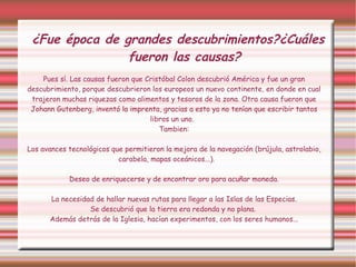 ¿Fue época de grandes descubrimientos?¿Cuáles fueron las causas? Pues sí. Las causas fueron que Cristóbal Colon descubrió América y fue un gran descubrimiento, porque descubrieron los europeos un nuevo continente, en donde en cual trajeron muchas riquezas como alimentos y tesoros de la zona. Otra causa fueron que Johann Gutenberg, inventó la imprenta, gracias a esto ya no tenían que escribir tantos libros un uno.  Tambien: Los avances tecnológicos que permitieron la mejora de la navegación (brújula, astrolabio, carabela, mapas oceánicos...). Deseo de enriquecerse y de encontrar oro para acuñar moneda. La necesidad de hallar nuevas rutas para llegar a las Islas de las Especias. Se descubrió que la tierra era redonda y no plana.   Además detrás de la Iglesia, hacían experimentos, con los seres humanos... 