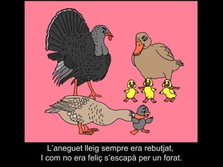 L’aneguet lleig sempre era rebutjat,
I com no era feliç s’escapà per un forat.
 